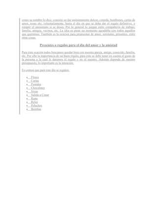 como su nombre lo dice, consiste en dar anónimanente dulces, comida, bombones, cartas de
amor, rosas etc; voluntariamente, hasta el día en que se deba dar el regalo definitivo, y
romper el anonimato si se desea. Por lo general lo juegan entre compañeros de trabajo,
familia, amigos, vecinos, etc. La idea es pasar un momento agradable con todos aquellos
que queremos. También es la ocacion para propuestas de amor, serenatas, presentes, entre
otras cosas.

              Presentes o regalos para el dia del amor y la amistad

Para ésta ocación todos buscamos quedar bien con nuestra pareja, amigo, conocido, familia,
etc. Por ello la importancia de un buen regalo; para ésto se debe tener en cuenta el gusto de
la persona a la cuál le daremos el regalo y no el nuestro. Además depende de nuestro
presupuesto, lo importante es la intención.

Es comun que para este dia se regalen:

      Flores
      Cartas
      Postales
      Chocolates
      Joyas
      Salida a Cenar
      Ropa
      Reloj
      Peluches
      Bombas
 