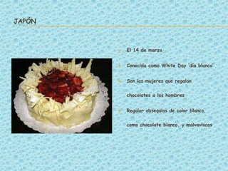 JAPÓN



           El 14 de marzo


           Conocida como White Day ‘día blanco’


           Son las mujeres que regalan


            chocolates a los hombres


           Regalar obsequios de color blanco,


            como chocolate blanco, y malvaviscos
 