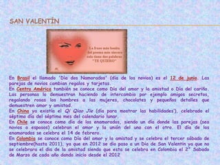 SAN VALENTÍN




En Brasil el llamado 'Dìa dos Namorados' (día de los novios) es el 12 de junio. Las
parejas de novios cambian regalos y tarjetas.
En Centro América también se conoce como Día del amor y la amistad o Día del cariño.
Las personas lo demuestran haciendo de intercambio por ejemplo amigos secretos,
regalando rosas los hombres a las mujeres, chocolates y pequeños detalles que
demuestren amor y amistad.
En China ya existía el Qi Qiao Jie (día para mostrar las habilidades’), celebrado el
séptimo día del séptimo mes del calendario lunar.
En Chile se conoce como día de los enamorados, siendo un día donde las parejas (sea
novios o esposos) celebran el amor y la unión del uno con el otro. El día de los
enamorados se celebra el 14 de febrero.
En Colombia se conoce como Día del amor y la amistad y se celebra el tercer sábado de
septiembre(hasta 2011), ya que en 2012 se dio paso a un Dia de San Valentin ya que no
se celebrara el dia de la amistad siendo que esta se celebra en Colombia el 2° Sabado
de Marzo de cada año dando inicio desde el 2012
 