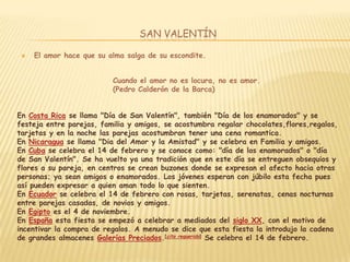 SAN VALENTÍN

    El amor hace que su alma salga de su escondite.


                          Cuando el amor no es locura, no es amor.
                          (Pedro Calderón de la Barca)


En Costa Rica se llama "Día de San Valentín", también "Día de los enamorados" y se
festeja entre parejas, familia y amigos, se acostumbra regalar chocolates,flores,regalos,
tarjetas y en la noche las parejas acostumbran tener una cena romantica.
En Nicaragua se llama "Dia del Amor y la Amistad" y se celebra en Familia y amigos.
En Cuba se celebra el 14 de febrero y se conoce como: "día de los enamorados" o "día
de San Valentín". Se ha vuelto ya una tradición que en este día se entreguen obsequios y
flores a su pareja, en centros se crean buzones donde se expresan el afecto hacia otras
personas; ya sean amigos o enamorados. Los jóvenes esperan con júbilo esta fecha pues
así pueden expresar a quien aman todo lo que sienten.
En Ecuador se celebra el 14 de febrero con rosas, tarjetas, serenatas, cenas nocturnas
entre parejas casadas, de novios y amigos.
En Egipto es el 4 de noviembre.
En España esta fiesta se empezó a celebrar a mediados del siglo XX, con el motivo de
incentivar la compra de regalos. A menudo se dice que esta fiesta la introdujo la cadena
de grandes almacenes Galerías Preciados.[cita requerida] Se celebra el 14 de febrero.
 