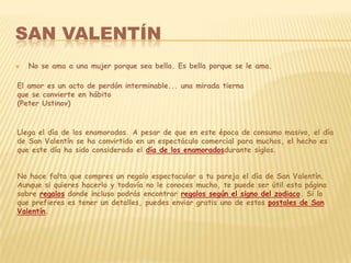 SAN VALENTÍN
   No se ama a una mujer porque sea bella. Es bella porque se le ama.

El amor es un acto de perdón interminable... una mirada tierna
que se convierte en hábito
(Peter Ustinov)


Llega el día de los enamorados. A pesar de que en este época de consumo masivo, el día
de San Valentín se ha convirtido en un espectáculo comercial para muchos, el hecho es
que este día ha sido considerado el día de los enamoradosdurante siglos.


No hace falta que compres un regalo espectacular a tu pareja el día de San Valentín.
Aunque si quieres hacerlo y todavía no le conoces mucho, te puede ser útil esta página
sobre regalos donde incluso podrás encontrar regalos según el signo del zodiaco. Si lo
que prefieres es tener un detalles, puedes enviar gratis uno de estos postales de San
Valentín.
 