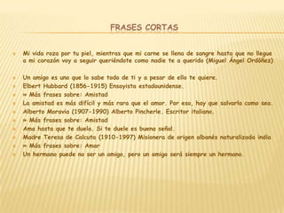 FRASES CORTAS


   Mi vida roza por tu piel, mientras que mi carne se llena de sangre hasta que no llegue
    a mi corazón voy a seguir queriéndote como nadie te a querido (Miguel Ángel Ordóñez)

   Un amigo es uno que lo sabe todo de ti y a pesar de ello te quiere.
   Elbert Hubbard (1856-1915) Ensayista estadounidense.
   » Más frases sobre: Amistad
   La amistad es más difícil y más rara que el amor. Por eso, hay que salvarla como sea.
   Alberto Moravia (1907-1990) Alberto Pincherle. Escritor italiano.
   » Más frases sobre: Amistad
   Ama hasta que te duela. Si te duele es buena señal.
   Madre Teresa de Calcuta (1910-1997) Misionera de origen albanés naturalizada india
   » Más frases sobre: Amar
   Un hermano puede no ser un amigo, pero un amigo será siempre un hermano.
 