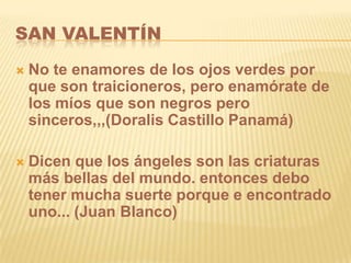SAN VALENTÍN

   No te enamores de los ojos verdes por
    que son traicioneros, pero enamórate de
    los míos que son negros pero
    sinceros,,,(Doralis Castillo Panamá)

   Dicen que los ángeles son las criaturas
    más bellas del mundo. entonces debo
    tener mucha suerte porque e encontrado
    uno... (Juan Blanco)
 