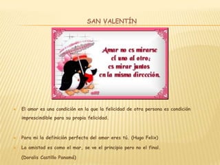 SAN VALENTÍN




   El amor es una condición en la que la felicidad de otra persona es condición
    imprescindible para su propia felicidad.



   Para mi la definición perfecta del amor eres tú. (Hugo Felix)

   La amistad es como el mar, se ve el principio pero no el final.

    (Doralis Castillo Panamá)
 