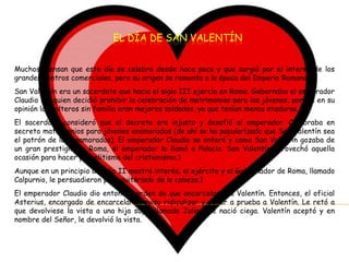 EL DÍA DE SAN VALENTÍN


Muchos piensan que este día se celebra desde hace poco y que surgió por el interés de los
grandes centros comerciales, pero su origen se remonta a la época del Imperio Romano.
San Valentín era un sacerdote que hacia el siglo III ejercía en Roma. Gobernaba el emperador
Claudio II, quien decidió prohibir la celebración de matrimonios para los jóvenes, porque en su
opinión los solteros sin familia eran mejores soldados, ya que tenían menos ataduras.
El sacerdote consideró que el decreto era injusto y desafió al emperador. Celebraba en
secreto matrimonios para jóvenes enamorados (de ahí se ha popularizado que San Valentín sea
el patrón de los enamorados). El emperador Claudio se enteró y como San Valentín gozaba de
un gran prestigio en Roma, el emperador lo llamó a Palacio. San Valentín aprovechó aquella
ocasión para hacer proselitismo del cristianismo.1
Aunque en un principio Claudio II mostró interés, el ejército y el Gobernador de Roma, llamado
Calpurnio, le persuadieron para quitárselo de la cabeza.1
El emperador Claudio dio entonces orden de que encarcelasen a Valentín. Entonces, el oficial
Asterius, encargado de encarcelarle, quiso ridiculizar y poner a prueba a Valentín. Le retó a
que devolviese la vista a una hija suya, llamada Julia, que nació ciega. Valentín aceptó y en
nombre del Señor, le devolvió la vista.
 