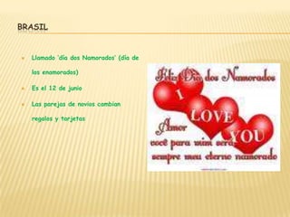 BRASIL


   Llamado ‘día dos Namorados’ (día de

    los enamorados)

   Es el 12 de junio

   Las parejas de novios cambian

    regalos y tarjetas
 