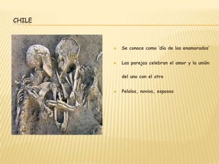 CHILE



           Se conoce como ‘día de los enamorados’


           Las parejas celebran el amor y la unión

            del uno con el otro


           Pelolos, novios, esposos
 
