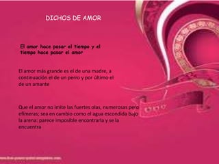 DICHOS DE AMOR



El amor hace pasar el tiempo y el
tiempo hace pasar el amor


El amor más grande es el de una madre, a
continuación el de un perro y por último el
de un amante



Que el amor no imite las fuertes olas, numerosas pero
efímeras; sea en cambio como el agua escondida bajo
la arena: parece imposible encontrarla y se la
encuentra
 