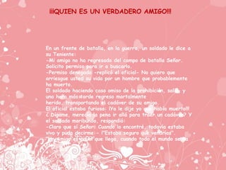¡¡¡QUIEN ES UN VERDADERO AMIGO!!!




En un frente de batalla, en la guerra, un soldado le dice a
su Teniente:
-Mi amigo no ha regresado del campo de batalla Señor.
Solicito permiso para ir a buscarlo.
-Permiso denegado -replicó el oficial- No quiero que
arriesgue usted su vida por un hombre que probablemente
ha muerto.
El soldado haciendo caso omiso de la prohibición, salió, y
una hora más tarde regreso mortalmente
herido, transportando el cadáver de su amigo.
El oficial estaba furioso: ¡Ya le dije yo que había muerto!!!
¿ Dígame, merecía la pena ir allá para traer un cadáver? Y
el soldado moribundo, respondió:
-Claro que sí Señor. Cuando lo encontré, todavía estaba
vivo y pudo decirme:- ¡"Estaba seguro que vendrías".
"Un Amigo es aquel que llega, cuando todo el mundo se ha
ido"
 