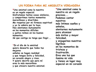 UN POEMA PARA MI AMIGUITA VERDADERA
*Una amistad como la nuestra            *Una amistad como la
es un regalo especial.                  nuestra es un regalo
Disfrutamos tantas cosas similares,     precioso...
y compartimos tantos momentos           Podemos contar
maravillosos y divertidos.              nuestros
Me respetas por mi firmeza espiritual
                                        más íntimos sueños y
y yo te admiro por la tuya.
Nos alentamos mutuamente
                                        anhelos,
en los momentos difíciles               alentarnos mutuamente
y juntos reímos en los buenos           para alcanzar
momentos.                               más éxitos y mayor
Sé que contigo no tengo que fingir...   felicidad,
                                        y enjugarnos nuestras
                                        lágrimas
*En el día de la amistad
quiero desearte que todos tus
                                        en los momentos de
mejores                                 tristeza y
anhelos se hagan realidad               frustración.
y que tengas éxito y felicidad,         Eres una luz que
un corazón alegre y risas.              ilumina mi vida
Y quiero decirte que para mí            y tienes un lugar muy
eres lo más maravilloso                 especial en mi corazón
y que atesoro nuestra amistad.
 