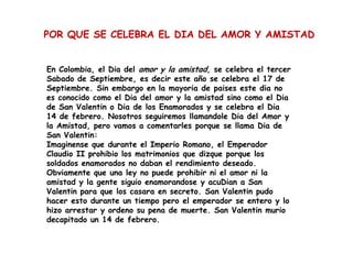 POR QUE SE CELEBRA EL DIA DEL AMOR Y AMISTAD


En Colombia, el Dia del amor y la amistad, se celebra el tercer
Sabado de Septiembre, es decir este año se celebra el 17 de
Septiembre. Sin embargo en la mayoria de paises este dia no
es conocido como el Dia del amor y la amistad sino como el Dia
de San Valentin o Dia de los Enamorados y se celebra el Dia
14 de febrero. Nosotros seguiremos llamandole Dia del Amor y
la Amistad, pero vamos a comentarles porque se llama Dia de
San Valentin:
Imaginense que durante el Imperio Romano, el Emperador
Claudio II prohibio los matrimonios que dizque porque los
soldados enamorados no daban el rendimiento deseado.
Obviamente que una ley no puede prohibir ni el amor ni la
amistad y la gente siguio enamorandose y acuDian a San
Valentin para que los casara en secreto. San Valentin pudo
hacer esto durante un tiempo pero el emperador se entero y lo
hizo arrestar y ordeno su pena de muerte. San Valentin murio
decapitado un 14 de febrero.
 
