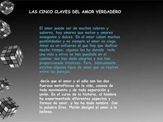 LAS CINCO CLAVES DEL AMOR VERDADERO


   El amor puede ser de muchos colores y
   sabores, hay amores que matan y amores
   sosegados y dulces. En el amor caben muchas
   posibilidades y no siempre el amor es ciego.
   Amar es un esfuerzo al que hay que dedicar
   mucho tiempo, algunos les ha durado toda
   una vida y otros se han quedado en el
   camino; nos han dado alegrías o nos han
   proporcionado tristezas. Pero, básicamente,
   existen algunos tipos de amor que se repiten
   entre las parejas.

    decía que el amor y el odio son las dos
   fuerzas metafísicas de la vida, causas de
   todo movimiento y de toda separación y
   unión. En el curso de la historia, el hombre
   ha experimentado diferentes aspectos y
   formas de amor, y les ha dado nombre. Con
   la palabra Eros, Platón designó el amor a la
   belleza.
 