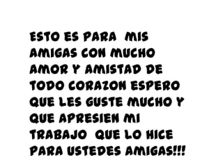 Esto es para mis
amigas con mucho
amor y amistad de
todo corazon espero
Que les guste mucho y
que apresien mi
trabajo que lo hice
para ustedes amigas!!!
 