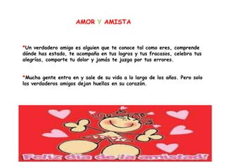 AMOR Y AMISTA



*Un verdadero amigo es alguien que te conoce tal como eres, comprende
dónde has estado, te acompaña en tus logros y tus fracasos, celebra tus
alegrías, comparte tu dolor y jamás te juzga por tus errores.


*Mucha gente entra en y sale de su vida a lo largo de los años. Pero solo
los verdaderos amigos dejan huellas en su corazón.
 
