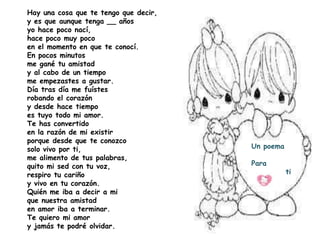 Hay una cosa que te tengo que decir,
y es que aunque tenga __ años
yo hace poco nací,
hace poco muy poco
en el momento en que te conocí.
En pocos minutos
me gané tu amistad
y al cabo de un tiempo
me empezastes a gustar.
Día tras día me fuístes
robando el corazón
y desde hace tiempo
es tuyo todo mi amor.
Te has convertido
en la razón de mi existir
porque desde que te conozco
solo vivo por ti,                      Un poema
me alimento de tus palabras,
quito mi sed con tu voz,               Para
respiro tu cariño                                 ti
y vivo en tu corazón.
Quién me iba a decir a mi
que nuestra amistad
en amor iba a terminar.
Te quiero mi amor
y jamás te podré olvidar.
 