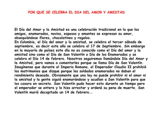 POR QUE SE CELEBRA EL DIA DEL AMOR Y AMISTAD



El Día del Amor y la Amistad es una celebración tradicional en la que los
amigos, enamorados, novios, esposos y amantes se expresan su amor,
obsequiándose flores, chocolatines y regalos.
En Colombia, el Día del amor y la amistad, se celebra el tercer sábado de
septiembre, es decir este año se celebra el 17 de Septiembre. Sin embargo
en la mayoría de países este día no es conocido como el Día del amor y la
amistad sino como el Día de San Valentín o Día de los Enamorados y se
celebra el Día 14 de febrero. Nosotros seguiremos llamándole Día del Amor y
la Amistad, pero vamos a comentarles porque se llama Día de San Valentín.
Imagínense que durante el Imperio Romano, el Emperador Claudio II prohibió
los matrimonios que dizque porque los soldados enamorados no daban el
rendimiento deseado. Obviamente que una ley no puede prohibir ni el amor ni
la amistad y la gente siguió enamorándose y acudían a San Valentín para que
los casara en secreto. San Valentín pudo hacer esto durante un tiempo pero
el emperador se entero y lo hizo arrestar y ordenó su pena de muerte. San
Valentín murió decapitado un 14 de febrero….
 