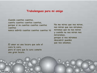 Trabalenguas para mi amigo


Cuando cuentes cuentos,
cuenta cuantos cuentos cuentas,
porque si no cuentas cuantos cuentos      No me mires que nos miran,
cuentas                                   nos miran que nos miramos,
nunca sabrás cuantos cuentos cuentas tú   miremos que no nos miren
                                          y cuando no nos miren nos
                                          miraremos,
                                          porque si nos miramos
                                          descubrir pueden
                                          que nos amamos.
El amor es una locura que solo el
cura lo cura,
pero el cura que lo cura comete
una gran locura.
 
