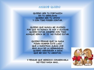 QUIERO SER TU FORTALEZA
          EN TU DEBILIDAD
        QUIERO SER TU APOYO
     Y CON TIGO PODER CONTAR.


   QUIERO QUE NUNCA ME OLVIDES
 POR QUE YO NUNCA TE VOY A OLVIDAR
   QUIERO ESTAR SIEMPRE CON TIGO
AUNQUE SERCA DE TI NO PUEDO ESTAR.


    QUIERO PENSAR QUE YA NADA
     PODRA ROMPER ESTE LAZO
    QUE A NUESTRAS ALMAS UNE
    MAS ALLA DE LA HERMANDAD
     QUIERO AGRADECER A DIOS
     QUE ME DIO TU AMISTAD.


Y PENSAR QUE MEREZCO CONSERVARLA
       NO PIDO NADA MAS…
 