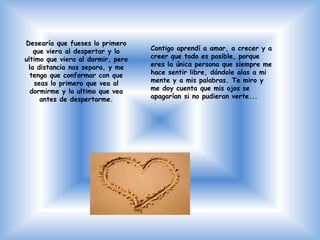 Desearía que fueses lo primero
   que viera al despertar y lo     Contigo aprendí a amar, a crecer y a
ultimo que viera al dormir, pero   creer que todo es posible, porque
 la distancia nos separa, y me     eres la única persona que siempre me
  tengo que conformar con que      hace sentir libre, dándole alas a mi
   seas lo primero que vea al      mente y a mis palabras. Te miro y
  dormirme y lo ultimo que vea     me doy cuenta que mis ojos se
     antes de despertarme.         apagarían si no pudieran verte...
 