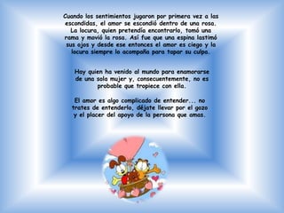 Cuando los sentimientos jugaron por primera vez a las
 escondidas, el amor se escondió dentro de una rosa.
   La locura, quien pretendía encontrarlo, tomó una
rama y movió la rosa. Así fue que una espina lastimó
 sus ojos y desde ese entonces el amor es ciego y la
   locura siempre lo acompaña para tapar su culpa.


   Hay quien ha venido al mundo para enamorarse
   de una sola mujer y, consecuentemente, no es
          probable que tropiece con ella.

   El amor es algo complicado de entender... no
  trates de entenderlo, déjate llevar por el gozo
   y el placer del apoyo de la persona que amas.
 