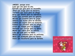 AMIGO, porque eres:
Lazo que une pero no ata.
Estrella que guía pero no encandila.
Árbol que acoge pero no encierra.
Torrente que sacia pero no ahoga.
Brisa que alienta pero no adormece.
Piedra que sostiene pero no aplasta.
Mirada que examina pero no juzga.
Silencio que recibe pero no abruma.
Cadena que sujeta pero no esclaviza.
Palabra que previene pero no aflige.
Crisol que templa pero no envilece.
Hermano que corrige pero no apena.
Manto que cubre pero no asfixia.
Lima que pule pero no hiere.
Música que armoniza pero no uniforma.
Mano que acompaña pero no fuerza.
Oasis que reconforta pero no detiene.
 