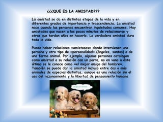 ¿¿¿QUE ES LA AMISTAD???

La amistad se da en distintas etapas de la vida y en
diferentes grados de importancia y trascendencia. La amistad
nace cuando las personas encuentran inquietudes comunes. Hay
amistades que nacen a los pocos minutos de relacionarse y
otras que tardan años en hacerlo. La verdadera amistad dura
toda la vida.

Puede haber relaciones «amistosas» donde intervienen una
persona y otro tipo de «personalidad» (ángeles, santos) o de
una forma animal. Por ejemplo, algunas personas catalogan
como amistad a su relación con un perro, no en vano a éste
último se le conoce como «el mejor amigo del hombre».
También se puede dar la amistad incluso entre dos o más
animales de especies distintas, aunque es una relación sin el
uso del razonamiento y la libertad de pensamiento humana
 