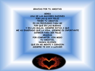 GRACIAS POR TU AMISTAD

                        ¡¡¡ERES
            UNA DE LAS MAYORES RAZONES
                 POR LAS Q SOY FELIZ
                  TENER TU AMISTAD
              ES UN PRIVILEGIO PARA MI
               POR QUE EN LAS BUENAS
        Y EN LAS MALAS, SIEMPRE ESTAS A QUI
ME AS ENSEÑADO QUE LA VIDA, SIEMPRE ES INPORTANTE
               SONREIR PARA SER FELIZ
                       GRACIAS
              POR COMPARTIR CON MIGO
                     TU AMISTAD,
                   NUNCA OLVIDES
            QUE EN MI MENTE Y CORAZON
              SIEMPRE TE VOY A LLEVAR!!!
 