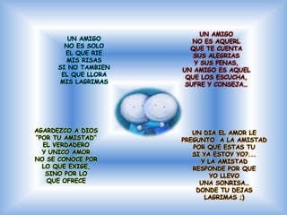 UN AMIGO
         UN AMIGO        NO ES AQUERL
        NO ES SOLO      QUE TE CUENTA
        EL QUE RIE       SUS ALEGRIAS
        MIS RISAS        Y SUS PENAS,
      SI NO TAMBIEN   UN AMIGO ES AQUEL
       EL QUE LLORA    QUE LOS ESCUCHA,
      MIS LAGRIMAS     SUFRE Y CONSEJA…




AGARDEZCO A DIOS         UN DIA EL AMOR LE
“POR TU AMISTAD”      PREGUNTO A LA AMISTAD
  EL VERDADERO           POR QUE ESTAS TU
  Y UNICO AMOR           SI YA ESTOY YO?...
NO SE CONOCE POR           Y LA AMISTAD
  LO QUE EXIGE,          RESPONDE POR QUE
   SINO POR LO                YO LLEVO
   QUE OFRECE              UNA SONRISA…
                          DONDE TU DEJAS
                            LAGRIMAS ;)
 
