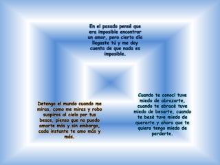 Detengo el mundo cuando me
miras, como me miras y robo
suspiros al cielo por tus
besos, pienso que no puedo
amarte más y sin embargo,
cada instante te amo más y
más.
Cuando te conocí tuve
miedo de abrazarte,
cuando te abracé tuve
miedo de besarte, cuando
te besé tuve miedo de
quererte y ahora que te
quiero tengo miedo de
perderte.
En el pasado pensé que
era imposible encontrar
un amor, pero cierto día
llegaste tú y me doy
cuenta de que nada es
imposible.
 