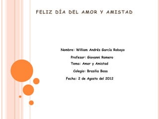 Nombre: William Andrés García Robayo

     Profesor: Giovanni Romero
     Tema: Amor y Amistad

       Colegio: Brasilia Bosa

  Fecha: 2 de Agosto del 2012
 