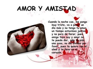 AMOR Y AMISTAD
       Cuando la noche cae, me pongo
         muy triste, va a pasar un
         día más y no tengo tu amor,
         un tiempo estuvimos juntos
         y no paro de llorar, pues
         amigo tuyo soy y amor no
         te puedo dar, sólo te pido
         una cosa, no me olvides por
         favor, pues te quiero con el
         alma y te llevo en el
         corazón.
 