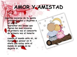 AMOR Y AMISTAD
Querrás sacarme de tu mente
  gritar mil odios y dejarme a
  mi suerte
  reprochar mis besos que
  fueron los mas sinceros
  de primera vez al conocerte
  de primera vez al tenerte

  cuando el mundo ante mi, mi
  ilusión era pensar en ti
  ahora que estoy ante el
  mundo mi pasión es no
  dejarte ir.

  .
 