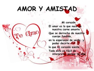 AMOR Y AMISTAD
                 Mi corazón
       El amor es lo que nace de
          nuestra carne amante
       Que se derrocha de nuestro
          cuerpo fundido,
       en la esperanza de verte, y
          poder decirte
       lo que mi corazón siente.
       Todo esto es fácil de
          interpretar porque te amo
       •
 