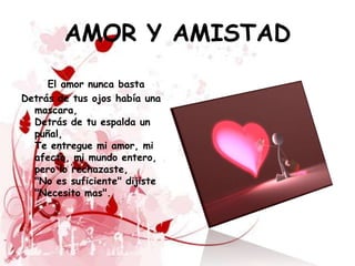 AMOR Y AMISTAD
     El amor nunca basta
Detrás de tus ojos había una
  mascara,
  Detrás de tu espalda un
  puñal,
  Te entregue mi amor, mi
  afecto, mi mundo entero,
  pero lo rechazaste,
  "No es suficiente" dijiste
  "Necesito mas".
 