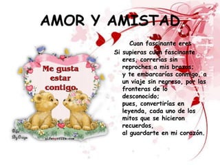AMOR Y AMISTAD
             Cuan fascinante eres
       Si supieras cuan fascinante
          eres, correrías sin
          reproches a mis brazos;
          y te embarcarías conmigo, a
          un viaje sin regreso, por las
          fronteras de lo
          desconocido;
          pues, convertirías en
          leyenda, cada uno de los
          mitos que se hicieron
          recuerdos,
          al guardarte en mi corazón.
 