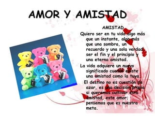 AMOR Y AMISTAD
                   AMISTAD
       Quiero ser en tu vida algo más
          que un instante, algo más
          que una sombra, un
          recuerdo y una sola verdad,
          ser el fin y el principio y
          una eterna amistad.
       La vida adquiere un nuevo
          significado cuando existe
          una amistad como la tuya.
         El destino no es cuestión de
          azar, es una decisión propia
          si queremos cultivar esta
          amistad, este amor;
          pensemos que es nuestra
          meta.
 