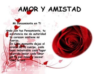 AMOR Y AMISTAD
    Mi Pensamiento en Ti

Ando con tus Pensamiento, tu
  existencia me da autoridad
  tu corazon sostiene mi
  fuerza.
  En Cada momento dejas el
  aroma de tu cuerpo, cada
  beso imborrable cada lugar
  ocurrido besar cada lunar
  de tu piel rosar y sacear
  toda tu sed.
 