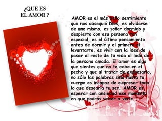 ¿QUE ES
EL AMOR ?
             AMOR es el más bello sentimiento
            que nos obsequió Dios, es olvidarse
            de uno mismo, es soñar dormido y
            despierto con esa persona tan
            especial, es el último pensamiento
            antes de dormir y el primero al
            levantarte, es vivir con la idea de
            pasar al resto de tu vida al lado de
            la persona amada. El amor es algo
            que sientes que no te cabe en el
            pecho y que al tratar de expresarlo,
            no sólo las palabras sino hasta tu
            cuerpo es incapaz de expresar todo
            lo que desearía tu ser. AMOR es
            esperar con ansiedad ese momento
            en que podrás volver a verle.
 