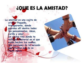 ¿QUE ES LA AMISTAD?

La amistad es una cajita de
   cristal. Pequeña,
   transparente, donde
   guardas allí dentro todos
   tus pensamientos, ideas,
   cariño y amor.
   Un cristal fino donde te
   reflejas. Material en el que
   están hechos tus sueños.
   Son porciones de tu corazón
   que intentas que no se
   rayen nunca.
 