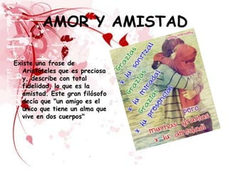AMOR Y AMISTAD

Existe una frase de
  Aristóteles que es preciosa
  y, describe con total
  fidelidad, lo que es la
  amistad. Este gran filósofo
  decía que "un amigo es el
  único que tiene un alma que
  vive en dos cuerpos"
 