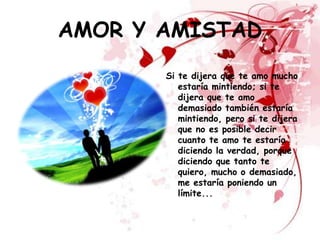 AMOR Y AMISTAD
       Si te dijera que te amo mucho
          estaría mintiendo; si te
          dijera que te amo
          demasiado también estaría
          mintiendo, pero si te dijera
          que no es posible decir
          cuanto te amo te estaría
          diciendo la verdad, porque
          diciendo que tanto te
          quiero, mucho o demasiado,
          me estaría poniendo un
          límite...
 