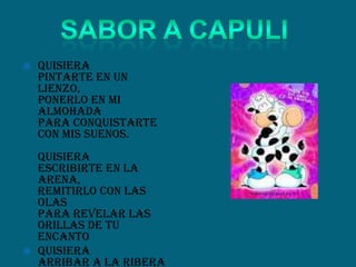  Quisiera
pintarte en un
lienzo,
ponerlo en mi
almohada
para conquistarte
con mis suenos.
Quisiera
escribirte en la
arena,
remitirlo con las
olas
para revelar las
orillas de tu
encanto
 Quisiera
arribar a la ribera
 