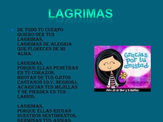  De todo tu cuerpo
quiero ser tus
lagrimas,
lagrimas de alegria
que florecen de mi
alma.
Lagrimas,
porque ellas penetran
en tu corazon,
brotan de tus ojitos
castanos (o.v. negros),
acarician tus mejillas
y se pierden en tus
labios.
Lagrimas,
porque ellas riegan
nuestros sentimientos,
 