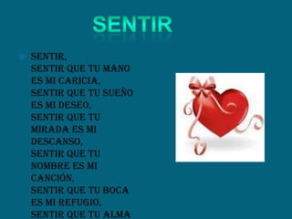  Sentir,
sentir que tu mano
es mi caricia,
sentir que tu sueño
es mi deseo,
sentir que tu
mirada es mi
descanso,
sentir que tu
nombre es mi
canción,
sentir que tu boca
es mi refugio,
sentir que tu alma
 