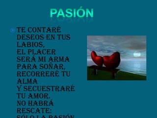  Te contaré
deseos en tus
labios,
el placer
será mi arma
para soñar,
recorreré tu
alma
y secuestraré
tu amor.
No habrá
rescate:
 