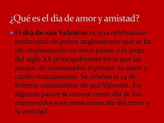  El día de san Valentín es una celebración 
tradicional de países anglosajones que se ha 
ido implantando en otros países a lo largo 
del siglo XX principalmente en la que las 
parejas de enamorados expresan su amor y 
cariño mutuamente. Se celebra el 14 de 
febrero, onomástico de san Valentín. En 
algunos países se conoce como día de los 
enamorados y en otros como día del amor y 
la amistad. 
 