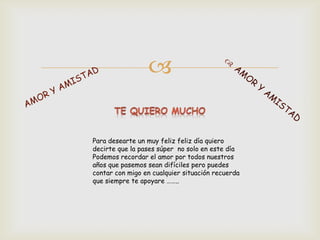 

Para desearte un muy feliz feliz día quiero
decirte que la pases súper no solo en este día
Podemos recordar el amor por todos nuestros
años que pasemos sean difíciles pero puedes
contar con migo en cualquier situación recuerda
que siempre te apoyare ……..
 