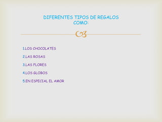 DIFERENTES TIPOS DE REGALOS
                    COMO:

                        
1.LOS CHOCOLATES

2.LAS ROSAS

3.LAS FLORES

4.LOS GLOBOS

5.EN ESPECIAL EL AMOR
 