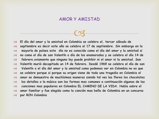 AMOR Y AMISTAD


                                       
   El día del amor y la amistad en Colombia se celebra el, tercer sábado de
   septiembre es decir este año se celebra el 17 de septiembre. Sin embargo en la
    mayoría de países este día no es conocido como el día del amor y la amistad si
   no como el día de san Valentín o día de los enamorados y se celebra el día 14 de
    febrero.oviamente que ninguna ley puede prohibir ni el amor ni la amistad. San
   Valentín murió decapitado un 14 de febrero. Desdé 1969 se celebra el día de san
    Valentín o el día del amor y la amistad como podemos ver en Colombia no es que
   se celebre porque si porque su origen viene de toda una tragedia en Colombia el
   amor se demuestra de muchísimas maneras siendo tal ves las flores los chocolates
    los detalles o la música son las formas mas comunes a continuación algunas de las
    canciones mas populares en Colombia EL CAMINO DE LA VIDA. Habla sobre el
   amor familiar y fue elegida como la canción mas bella de Colombia en un concurso
   por RCN Colombia
 