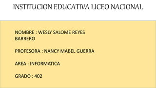 INSTITUCION EDUCATIVA LICEO NACIONAL
NOMBRE : WESLY SALOME REYES
BARRERO
PROFESORA : NANCY MABEL GUERRA
AREA : INFORMATICA
GRADO : 402
 